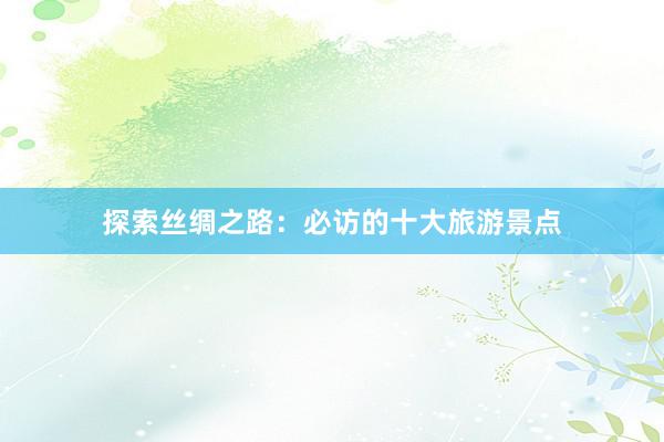 探索丝绸之路：必访的十大旅游景点