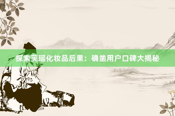 探索芙瑶化妆品后果：确凿用户口碑大揭秘