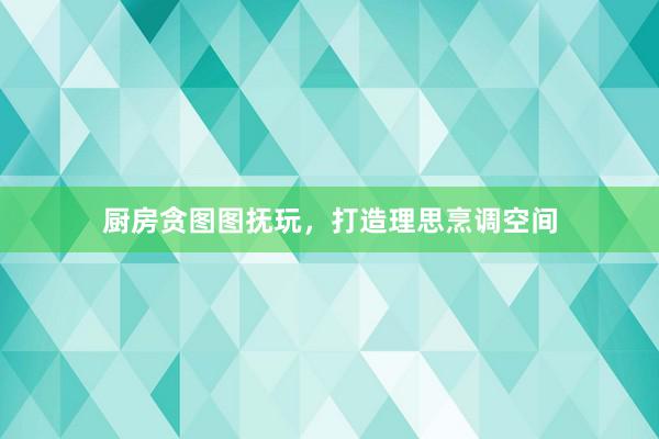 厨房贪图图抚玩，打造理思烹调空间